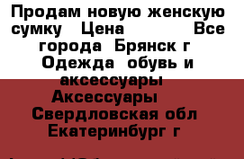 Продам новую женскую сумку › Цена ­ 1 900 - Все города, Брянск г. Одежда, обувь и аксессуары » Аксессуары   . Свердловская обл.,Екатеринбург г.